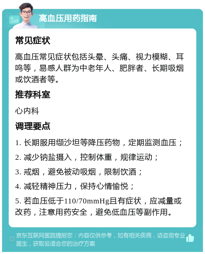 高血压用药指南 常见症状 高血压常见症状包括头晕、头痛、视力模糊、耳鸣等，易感人群为中老年人、肥胖者、长期吸烟或饮酒者等。 推荐科室 心内科 调理要点 1. 长期服用缬沙坦等降压药物，定期监测血压； 2. 减少钠盐摄入，控制体重，规律运动； 3. 戒烟，避免被动吸烟，限制饮酒； 4. 减轻精神压力，保持心情愉悦； 5. 若血压低于110/70mmHg且有症状，应减量或改药，注意用药安全，避免低血压等副作用。