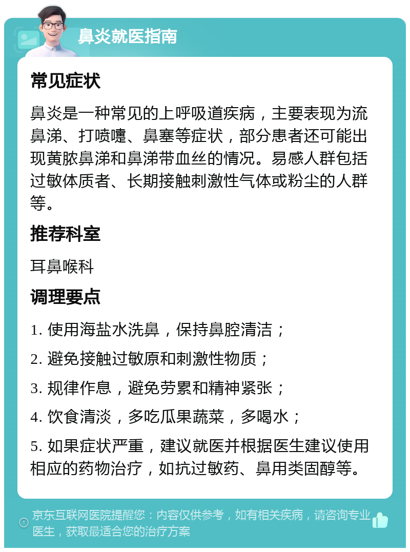 鼻炎就医指南 常见症状 鼻炎是一种常见的上呼吸道疾病，主要表现为流鼻涕、打喷嚏、鼻塞等症状，部分患者还可能出现黄脓鼻涕和鼻涕带血丝的情况。易感人群包括过敏体质者、长期接触刺激性气体或粉尘的人群等。 推荐科室 耳鼻喉科 调理要点 1. 使用海盐水洗鼻，保持鼻腔清洁； 2. 避免接触过敏原和刺激性物质； 3. 规律作息，避免劳累和精神紧张； 4. 饮食清淡，多吃瓜果蔬菜，多喝水； 5. 如果症状严重，建议就医并根据医生建议使用相应的药物治疗，如抗过敏药、鼻用类固醇等。