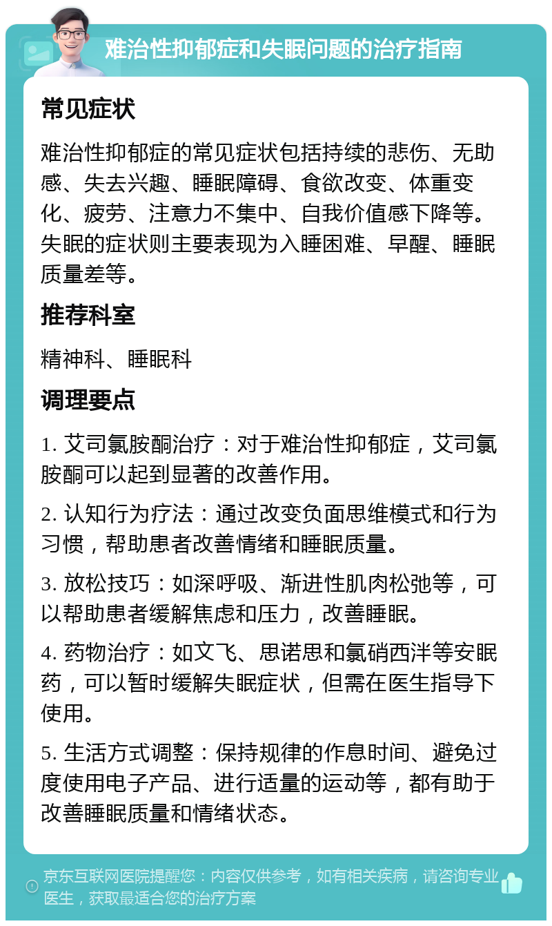 难治性抑郁症和失眠问题的治疗指南 常见症状 难治性抑郁症的常见症状包括持续的悲伤、无助感、失去兴趣、睡眠障碍、食欲改变、体重变化、疲劳、注意力不集中、自我价值感下降等。失眠的症状则主要表现为入睡困难、早醒、睡眠质量差等。 推荐科室 精神科、睡眠科 调理要点 1. 艾司氯胺酮治疗：对于难治性抑郁症，艾司氯胺酮可以起到显著的改善作用。 2. 认知行为疗法：通过改变负面思维模式和行为习惯，帮助患者改善情绪和睡眠质量。 3. 放松技巧：如深呼吸、渐进性肌肉松弛等，可以帮助患者缓解焦虑和压力，改善睡眠。 4. 药物治疗：如文飞、思诺思和氯硝西泮等安眠药，可以暂时缓解失眠症状，但需在医生指导下使用。 5. 生活方式调整：保持规律的作息时间、避免过度使用电子产品、进行适量的运动等，都有助于改善睡眠质量和情绪状态。