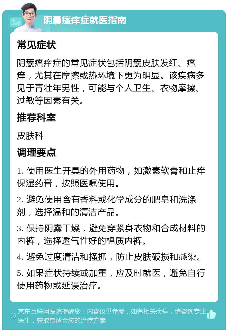 阴囊瘙痒症就医指南 常见症状 阴囊瘙痒症的常见症状包括阴囊皮肤发红、瘙痒，尤其在摩擦或热环境下更为明显。该疾病多见于青壮年男性，可能与个人卫生、衣物摩擦、过敏等因素有关。 推荐科室 皮肤科 调理要点 1. 使用医生开具的外用药物，如激素软膏和止痒保湿药膏，按照医嘱使用。 2. 避免使用含有香料或化学成分的肥皂和洗涤剂，选择温和的清洁产品。 3. 保持阴囊干燥，避免穿紧身衣物和合成材料的内裤，选择透气性好的棉质内裤。 4. 避免过度清洁和搔抓，防止皮肤破损和感染。 5. 如果症状持续或加重，应及时就医，避免自行使用药物或延误治疗。