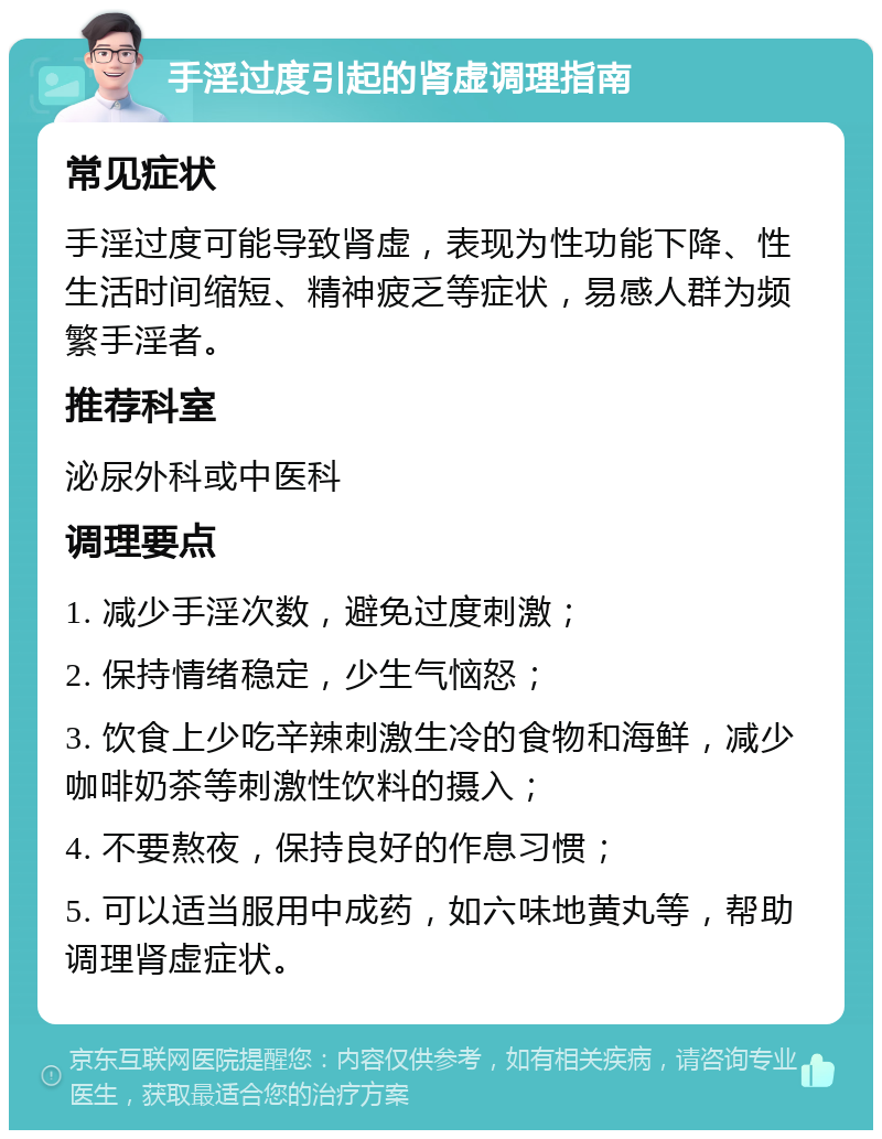 手淫过度引起的肾虚调理指南 常见症状 手淫过度可能导致肾虚，表现为性功能下降、性生活时间缩短、精神疲乏等症状，易感人群为频繁手淫者。 推荐科室 泌尿外科或中医科 调理要点 1. 减少手淫次数，避免过度刺激； 2. 保持情绪稳定，少生气恼怒； 3. 饮食上少吃辛辣刺激生冷的食物和海鲜，减少咖啡奶茶等刺激性饮料的摄入； 4. 不要熬夜，保持良好的作息习惯； 5. 可以适当服用中成药，如六味地黄丸等，帮助调理肾虚症状。