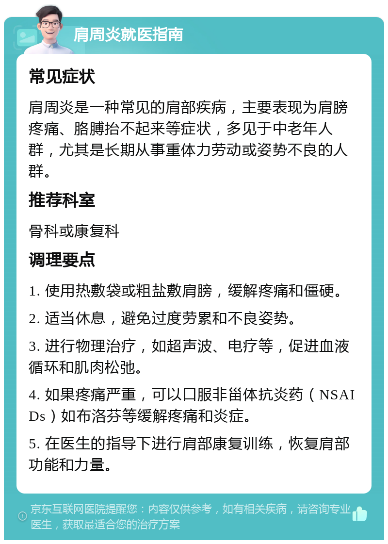 肩周炎就医指南 常见症状 肩周炎是一种常见的肩部疾病，主要表现为肩膀疼痛、胳膊抬不起来等症状，多见于中老年人群，尤其是长期从事重体力劳动或姿势不良的人群。 推荐科室 骨科或康复科 调理要点 1. 使用热敷袋或粗盐敷肩膀，缓解疼痛和僵硬。 2. 适当休息，避免过度劳累和不良姿势。 3. 进行物理治疗，如超声波、电疗等，促进血液循环和肌肉松弛。 4. 如果疼痛严重，可以口服非甾体抗炎药（NSAIDs）如布洛芬等缓解疼痛和炎症。 5. 在医生的指导下进行肩部康复训练，恢复肩部功能和力量。