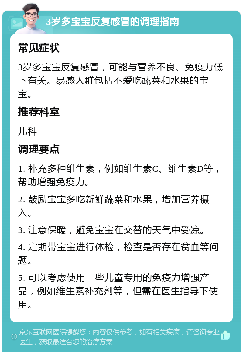 3岁多宝宝反复感冒的调理指南 常见症状 3岁多宝宝反复感冒，可能与营养不良、免疫力低下有关。易感人群包括不爱吃蔬菜和水果的宝宝。 推荐科室 儿科 调理要点 1. 补充多种维生素，例如维生素C、维生素D等，帮助增强免疫力。 2. 鼓励宝宝多吃新鲜蔬菜和水果，增加营养摄入。 3. 注意保暖，避免宝宝在交替的天气中受凉。 4. 定期带宝宝进行体检，检查是否存在贫血等问题。 5. 可以考虑使用一些儿童专用的免疫力增强产品，例如维生素补充剂等，但需在医生指导下使用。