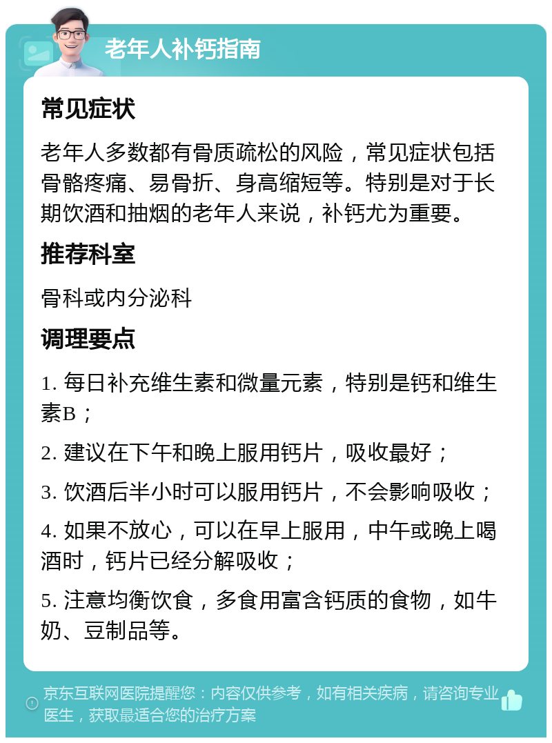 老年人补钙指南 常见症状 老年人多数都有骨质疏松的风险，常见症状包括骨骼疼痛、易骨折、身高缩短等。特别是对于长期饮酒和抽烟的老年人来说，补钙尤为重要。 推荐科室 骨科或内分泌科 调理要点 1. 每日补充维生素和微量元素，特别是钙和维生素B； 2. 建议在下午和晚上服用钙片，吸收最好； 3. 饮酒后半小时可以服用钙片，不会影响吸收； 4. 如果不放心，可以在早上服用，中午或晚上喝酒时，钙片已经分解吸收； 5. 注意均衡饮食，多食用富含钙质的食物，如牛奶、豆制品等。