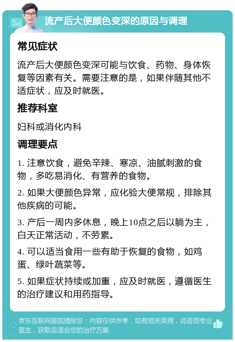 流产后大便颜色变深的原因与调理 常见症状 流产后大便颜色变深可能与饮食、药物、身体恢复等因素有关。需要注意的是，如果伴随其他不适症状，应及时就医。 推荐科室 妇科或消化内科 调理要点 1. 注意饮食，避免辛辣、寒凉、油腻刺激的食物，多吃易消化、有营养的食物。 2. 如果大便颜色异常，应化验大便常规，排除其他疾病的可能。 3. 产后一周内多休息，晚上10点之后以躺为主，白天正常活动，不劳累。 4. 可以适当食用一些有助于恢复的食物，如鸡蛋、绿叶蔬菜等。 5. 如果症状持续或加重，应及时就医，遵循医生的治疗建议和用药指导。