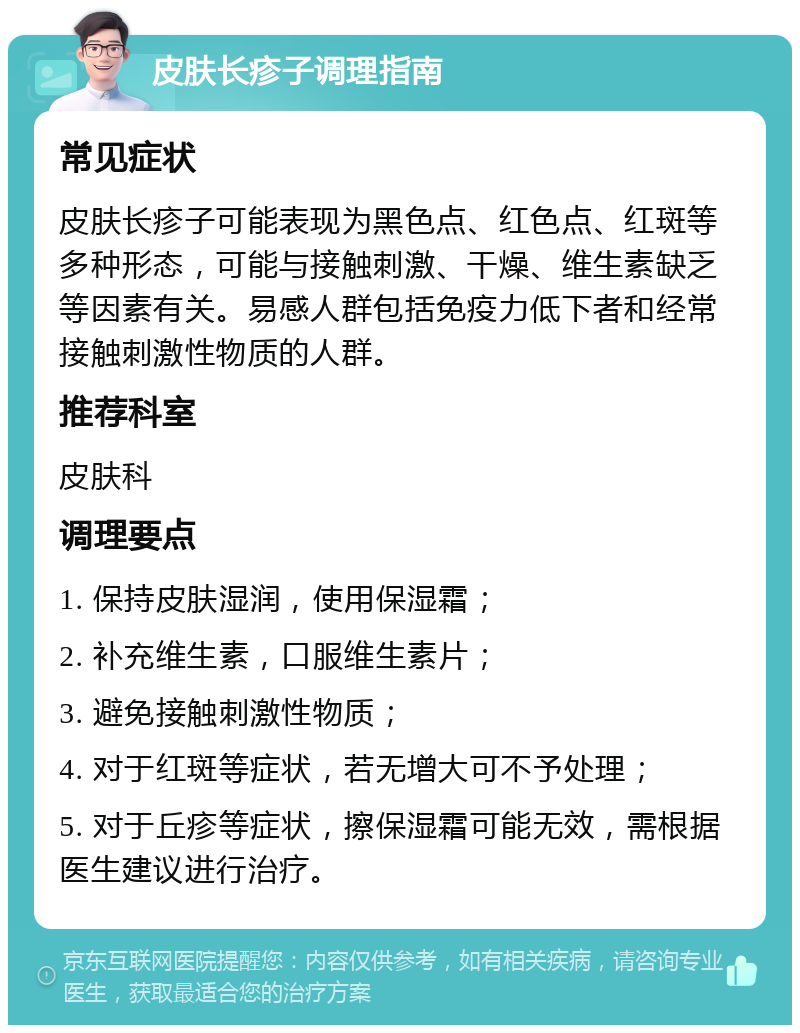 皮肤长疹子调理指南 常见症状 皮肤长疹子可能表现为黑色点、红色点、红斑等多种形态，可能与接触刺激、干燥、维生素缺乏等因素有关。易感人群包括免疫力低下者和经常接触刺激性物质的人群。 推荐科室 皮肤科 调理要点 1. 保持皮肤湿润，使用保湿霜； 2. 补充维生素，口服维生素片； 3. 避免接触刺激性物质； 4. 对于红斑等症状，若无增大可不予处理； 5. 对于丘疹等症状，擦保湿霜可能无效，需根据医生建议进行治疗。