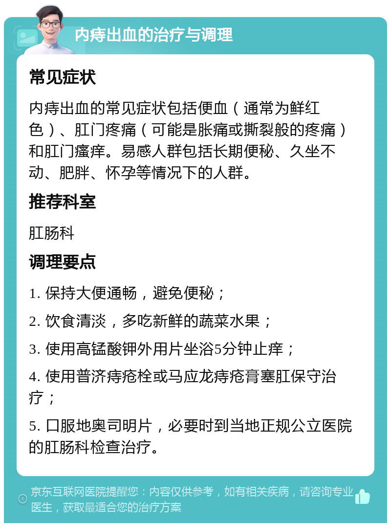 内痔出血的治疗与调理 常见症状 内痔出血的常见症状包括便血（通常为鲜红色）、肛门疼痛（可能是胀痛或撕裂般的疼痛）和肛门瘙痒。易感人群包括长期便秘、久坐不动、肥胖、怀孕等情况下的人群。 推荐科室 肛肠科 调理要点 1. 保持大便通畅，避免便秘； 2. 饮食清淡，多吃新鲜的蔬菜水果； 3. 使用高锰酸钾外用片坐浴5分钟止痒； 4. 使用普济痔疮栓或马应龙痔疮膏塞肛保守治疗； 5. 口服地奥司明片，必要时到当地正规公立医院的肛肠科检查治疗。