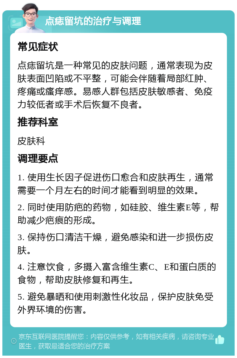 点痣留坑的治疗与调理 常见症状 点痣留坑是一种常见的皮肤问题，通常表现为皮肤表面凹陷或不平整，可能会伴随着局部红肿、疼痛或瘙痒感。易感人群包括皮肤敏感者、免疫力较低者或手术后恢复不良者。 推荐科室 皮肤科 调理要点 1. 使用生长因子促进伤口愈合和皮肤再生，通常需要一个月左右的时间才能看到明显的效果。 2. 同时使用防疤的药物，如硅胶、维生素E等，帮助减少疤痕的形成。 3. 保持伤口清洁干燥，避免感染和进一步损伤皮肤。 4. 注意饮食，多摄入富含维生素C、E和蛋白质的食物，帮助皮肤修复和再生。 5. 避免暴晒和使用刺激性化妆品，保护皮肤免受外界环境的伤害。