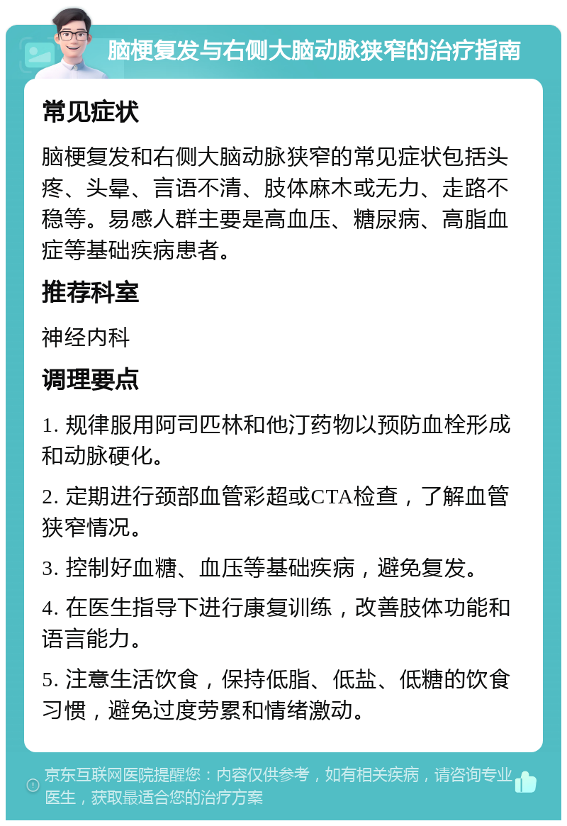 脑梗复发与右侧大脑动脉狭窄的治疗指南 常见症状 脑梗复发和右侧大脑动脉狭窄的常见症状包括头疼、头晕、言语不清、肢体麻木或无力、走路不稳等。易感人群主要是高血压、糖尿病、高脂血症等基础疾病患者。 推荐科室 神经内科 调理要点 1. 规律服用阿司匹林和他汀药物以预防血栓形成和动脉硬化。 2. 定期进行颈部血管彩超或CTA检查，了解血管狭窄情况。 3. 控制好血糖、血压等基础疾病，避免复发。 4. 在医生指导下进行康复训练，改善肢体功能和语言能力。 5. 注意生活饮食，保持低脂、低盐、低糖的饮食习惯，避免过度劳累和情绪激动。