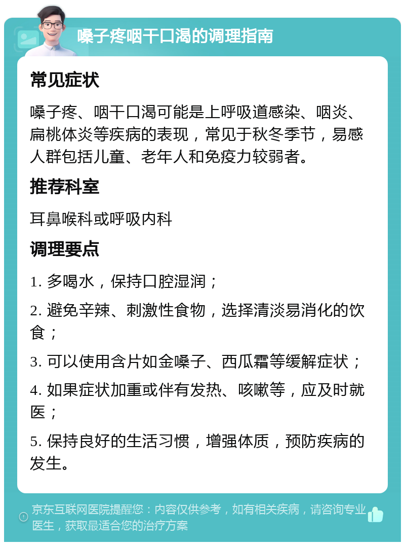 嗓子疼咽干口渴的调理指南 常见症状 嗓子疼、咽干口渴可能是上呼吸道感染、咽炎、扁桃体炎等疾病的表现，常见于秋冬季节，易感人群包括儿童、老年人和免疫力较弱者。 推荐科室 耳鼻喉科或呼吸内科 调理要点 1. 多喝水，保持口腔湿润； 2. 避免辛辣、刺激性食物，选择清淡易消化的饮食； 3. 可以使用含片如金嗓子、西瓜霜等缓解症状； 4. 如果症状加重或伴有发热、咳嗽等，应及时就医； 5. 保持良好的生活习惯，增强体质，预防疾病的发生。