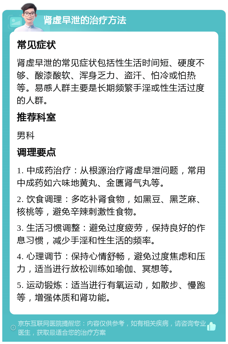 肾虚早泄的治疗方法 常见症状 肾虚早泄的常见症状包括性生活时间短、硬度不够、酸漆酸软、浑身乏力、盗汗、怕冷或怕热等。易感人群主要是长期频繁手淫或性生活过度的人群。 推荐科室 男科 调理要点 1. 中成药治疗：从根源治疗肾虚早泄问题，常用中成药如六味地黄丸、金匮肾气丸等。 2. 饮食调理：多吃补肾食物，如黑豆、黑芝麻、核桃等，避免辛辣刺激性食物。 3. 生活习惯调整：避免过度疲劳，保持良好的作息习惯，减少手淫和性生活的频率。 4. 心理调节：保持心情舒畅，避免过度焦虑和压力，适当进行放松训练如瑜伽、冥想等。 5. 运动锻炼：适当进行有氧运动，如散步、慢跑等，增强体质和肾功能。