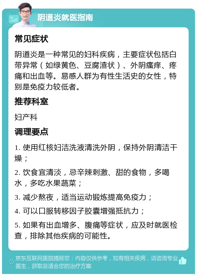 阴道炎就医指南 常见症状 阴道炎是一种常见的妇科疾病，主要症状包括白带异常（如绿黄色、豆腐渣状）、外阴瘙痒、疼痛和出血等。易感人群为有性生活史的女性，特别是免疫力较低者。 推荐科室 妇产科 调理要点 1. 使用红核妇洁洗液清洗外阴，保持外阴清洁干燥； 2. 饮食宜清淡，忌辛辣刺激、甜的食物，多喝水，多吃水果蔬菜； 3. 减少熬夜，适当运动锻炼提高免疫力； 4. 可以口服转移因子胶囊增强抵抗力； 5. 如果有出血增多、腹痛等症状，应及时就医检查，排除其他疾病的可能性。