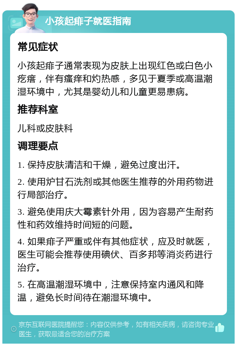 小孩起痱子就医指南 常见症状 小孩起痱子通常表现为皮肤上出现红色或白色小疙瘩，伴有瘙痒和灼热感，多见于夏季或高温潮湿环境中，尤其是婴幼儿和儿童更易患病。 推荐科室 儿科或皮肤科 调理要点 1. 保持皮肤清洁和干燥，避免过度出汗。 2. 使用炉甘石洗剂或其他医生推荐的外用药物进行局部治疗。 3. 避免使用庆大霉素针外用，因为容易产生耐药性和药效维持时间短的问题。 4. 如果痱子严重或伴有其他症状，应及时就医，医生可能会推荐使用碘伏、百多邦等消炎药进行治疗。 5. 在高温潮湿环境中，注意保持室内通风和降温，避免长时间待在潮湿环境中。