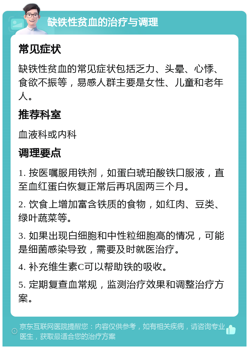 缺铁性贫血的治疗与调理 常见症状 缺铁性贫血的常见症状包括乏力、头晕、心悸、食欲不振等，易感人群主要是女性、儿童和老年人。 推荐科室 血液科或内科 调理要点 1. 按医嘱服用铁剂，如蛋白琥珀酸铁口服液，直至血红蛋白恢复正常后再巩固两三个月。 2. 饮食上增加富含铁质的食物，如红肉、豆类、绿叶蔬菜等。 3. 如果出现白细胞和中性粒细胞高的情况，可能是细菌感染导致，需要及时就医治疗。 4. 补充维生素C可以帮助铁的吸收。 5. 定期复查血常规，监测治疗效果和调整治疗方案。