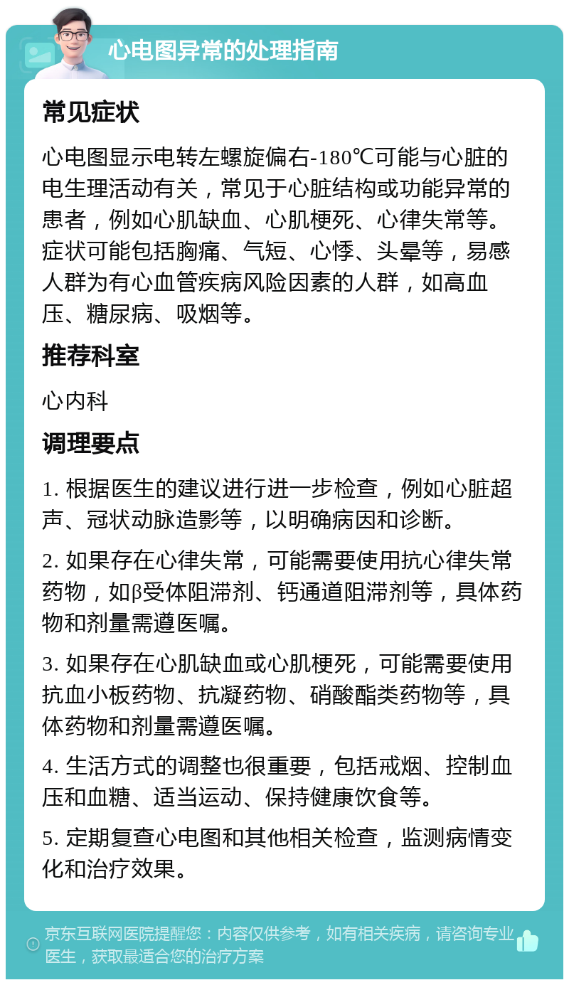 心电图异常的处理指南 常见症状 心电图显示电转左螺旋偏右-180℃可能与心脏的电生理活动有关，常见于心脏结构或功能异常的患者，例如心肌缺血、心肌梗死、心律失常等。症状可能包括胸痛、气短、心悸、头晕等，易感人群为有心血管疾病风险因素的人群，如高血压、糖尿病、吸烟等。 推荐科室 心内科 调理要点 1. 根据医生的建议进行进一步检查，例如心脏超声、冠状动脉造影等，以明确病因和诊断。 2. 如果存在心律失常，可能需要使用抗心律失常药物，如β受体阻滞剂、钙通道阻滞剂等，具体药物和剂量需遵医嘱。 3. 如果存在心肌缺血或心肌梗死，可能需要使用抗血小板药物、抗凝药物、硝酸酯类药物等，具体药物和剂量需遵医嘱。 4. 生活方式的调整也很重要，包括戒烟、控制血压和血糖、适当运动、保持健康饮食等。 5. 定期复查心电图和其他相关检查，监测病情变化和治疗效果。