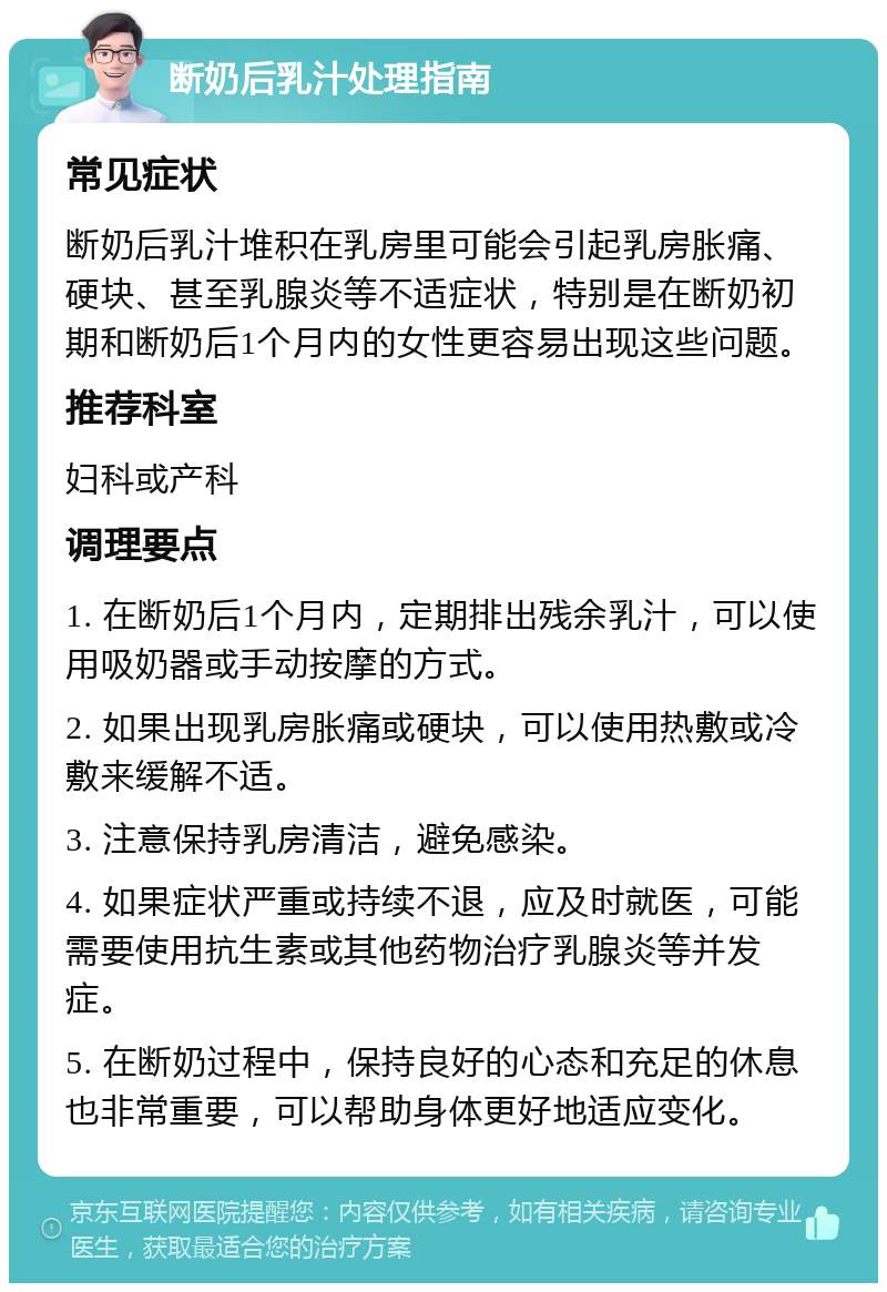 断奶后乳汁处理指南 常见症状 断奶后乳汁堆积在乳房里可能会引起乳房胀痛、硬块、甚至乳腺炎等不适症状，特别是在断奶初期和断奶后1个月内的女性更容易出现这些问题。 推荐科室 妇科或产科 调理要点 1. 在断奶后1个月内，定期排出残余乳汁，可以使用吸奶器或手动按摩的方式。 2. 如果出现乳房胀痛或硬块，可以使用热敷或冷敷来缓解不适。 3. 注意保持乳房清洁，避免感染。 4. 如果症状严重或持续不退，应及时就医，可能需要使用抗生素或其他药物治疗乳腺炎等并发症。 5. 在断奶过程中，保持良好的心态和充足的休息也非常重要，可以帮助身体更好地适应变化。