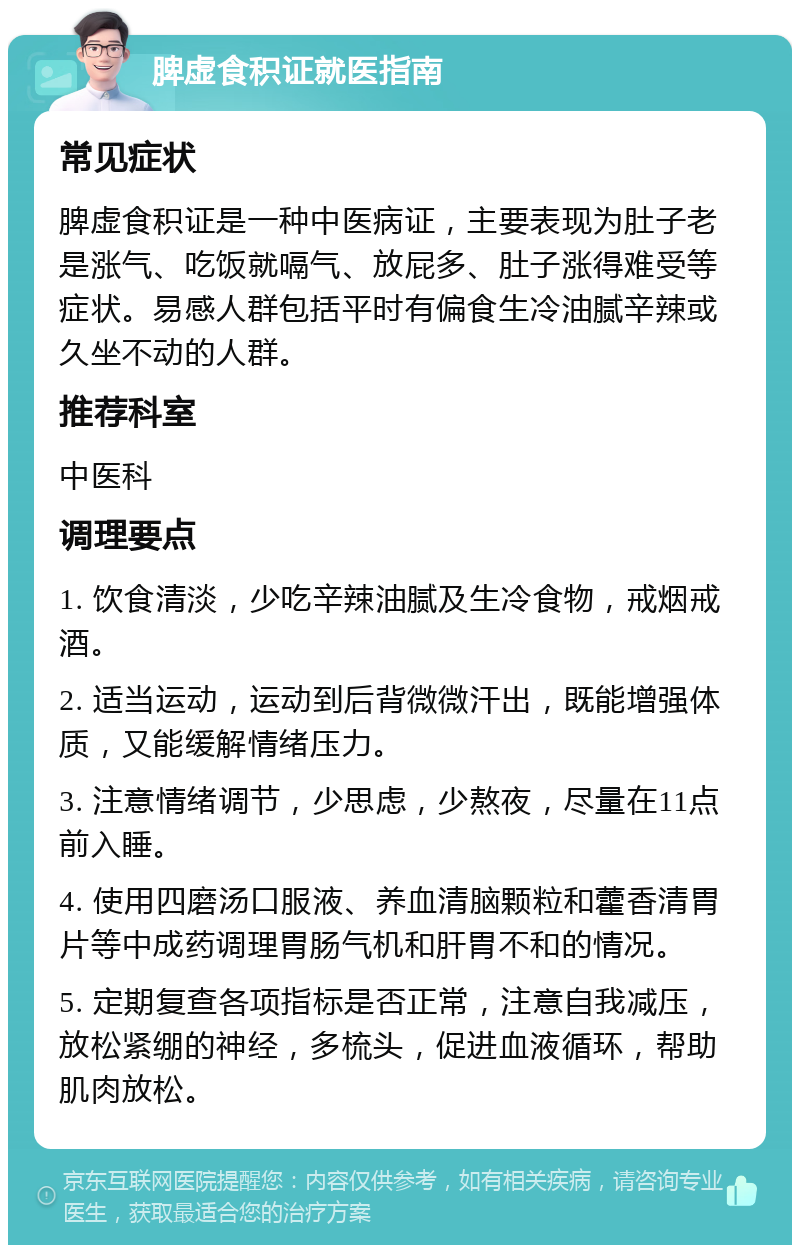 脾虚食积证就医指南 常见症状 脾虚食积证是一种中医病证，主要表现为肚子老是涨气、吃饭就嗝气、放屁多、肚子涨得难受等症状。易感人群包括平时有偏食生冷油腻辛辣或久坐不动的人群。 推荐科室 中医科 调理要点 1. 饮食清淡，少吃辛辣油腻及生冷食物，戒烟戒酒。 2. 适当运动，运动到后背微微汗出，既能增强体质，又能缓解情绪压力。 3. 注意情绪调节，少思虑，少熬夜，尽量在11点前入睡。 4. 使用四磨汤口服液、养血清脑颗粒和藿香清胃片等中成药调理胃肠气机和肝胃不和的情况。 5. 定期复查各项指标是否正常，注意自我减压，放松紧绷的神经，多梳头，促进血液循环，帮助肌肉放松。