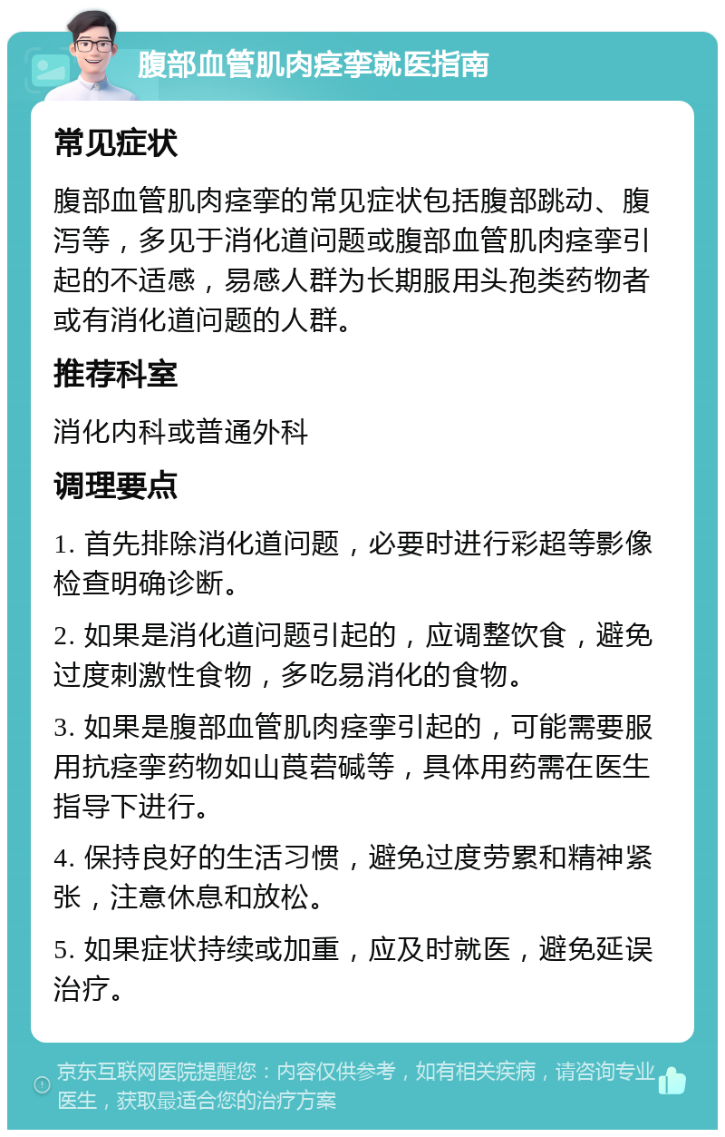 腹部血管肌肉痉挛就医指南 常见症状 腹部血管肌肉痉挛的常见症状包括腹部跳动、腹泻等，多见于消化道问题或腹部血管肌肉痉挛引起的不适感，易感人群为长期服用头孢类药物者或有消化道问题的人群。 推荐科室 消化内科或普通外科 调理要点 1. 首先排除消化道问题，必要时进行彩超等影像检查明确诊断。 2. 如果是消化道问题引起的，应调整饮食，避免过度刺激性食物，多吃易消化的食物。 3. 如果是腹部血管肌肉痉挛引起的，可能需要服用抗痉挛药物如山莨菪碱等，具体用药需在医生指导下进行。 4. 保持良好的生活习惯，避免过度劳累和精神紧张，注意休息和放松。 5. 如果症状持续或加重，应及时就医，避免延误治疗。