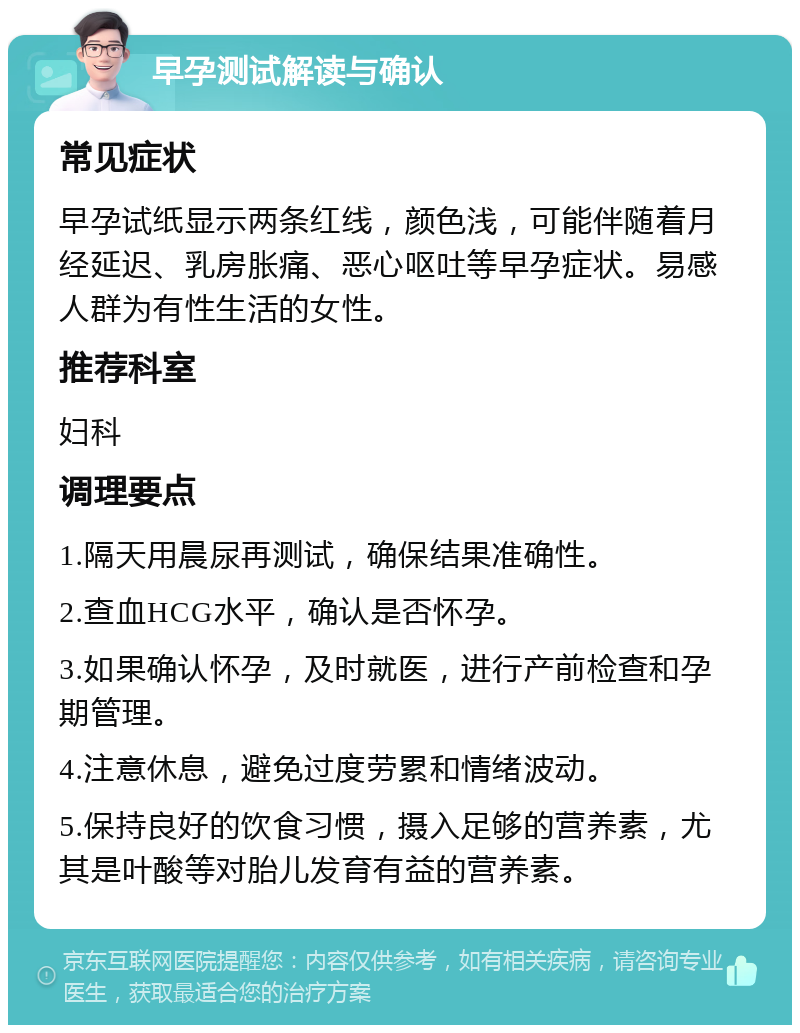 早孕测试解读与确认 常见症状 早孕试纸显示两条红线，颜色浅，可能伴随着月经延迟、乳房胀痛、恶心呕吐等早孕症状。易感人群为有性生活的女性。 推荐科室 妇科 调理要点 1.隔天用晨尿再测试，确保结果准确性。 2.查血HCG水平，确认是否怀孕。 3.如果确认怀孕，及时就医，进行产前检查和孕期管理。 4.注意休息，避免过度劳累和情绪波动。 5.保持良好的饮食习惯，摄入足够的营养素，尤其是叶酸等对胎儿发育有益的营养素。