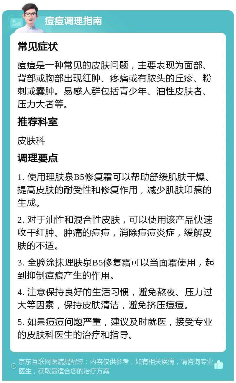 痘痘调理指南 常见症状 痘痘是一种常见的皮肤问题，主要表现为面部、背部或胸部出现红肿、疼痛或有脓头的丘疹、粉刺或囊肿。易感人群包括青少年、油性皮肤者、压力大者等。 推荐科室 皮肤科 调理要点 1. 使用理肤泉B5修复霜可以帮助舒缓肌肤干燥、提高皮肤的耐受性和修复作用，减少肌肤印痕的生成。 2. 对于油性和混合性皮肤，可以使用该产品快速收干红肿、肿痛的痘痘，消除痘痘炎症，缓解皮肤的不适。 3. 全脸涂抹理肤泉B5修复霜可以当面霜使用，起到抑制痘痕产生的作用。 4. 注意保持良好的生活习惯，避免熬夜、压力过大等因素，保持皮肤清洁，避免挤压痘痘。 5. 如果痘痘问题严重，建议及时就医，接受专业的皮肤科医生的治疗和指导。