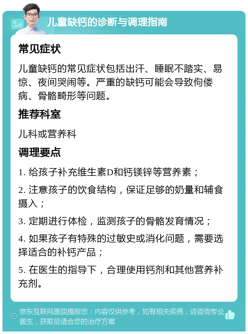 儿童缺钙的诊断与调理指南 常见症状 儿童缺钙的常见症状包括出汗、睡眠不踏实、易惊、夜间哭闹等。严重的缺钙可能会导致佝偻病、骨骼畸形等问题。 推荐科室 儿科或营养科 调理要点 1. 给孩子补充维生素D和钙镁锌等营养素； 2. 注意孩子的饮食结构，保证足够的奶量和辅食摄入； 3. 定期进行体检，监测孩子的骨骼发育情况； 4. 如果孩子有特殊的过敏史或消化问题，需要选择适合的补钙产品； 5. 在医生的指导下，合理使用钙剂和其他营养补充剂。