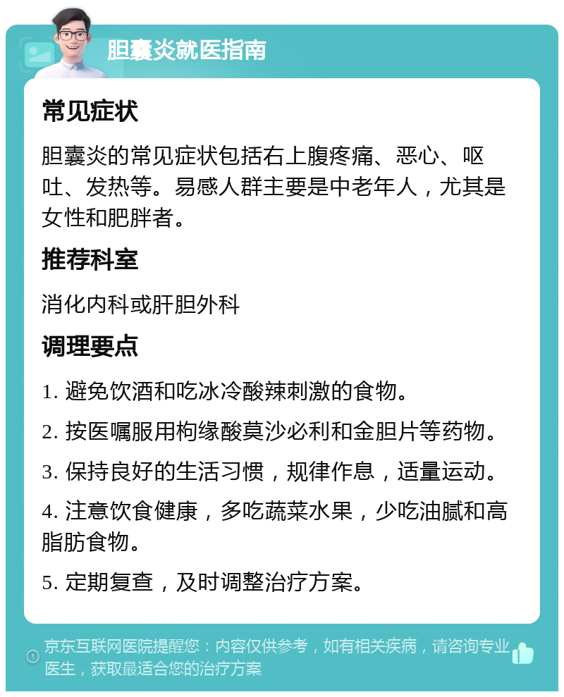 胆囊炎就医指南 常见症状 胆囊炎的常见症状包括右上腹疼痛、恶心、呕吐、发热等。易感人群主要是中老年人，尤其是女性和肥胖者。 推荐科室 消化内科或肝胆外科 调理要点 1. 避免饮酒和吃冰冷酸辣刺激的食物。 2. 按医嘱服用枸缘酸莫沙必利和金胆片等药物。 3. 保持良好的生活习惯，规律作息，适量运动。 4. 注意饮食健康，多吃蔬菜水果，少吃油腻和高脂肪食物。 5. 定期复查，及时调整治疗方案。