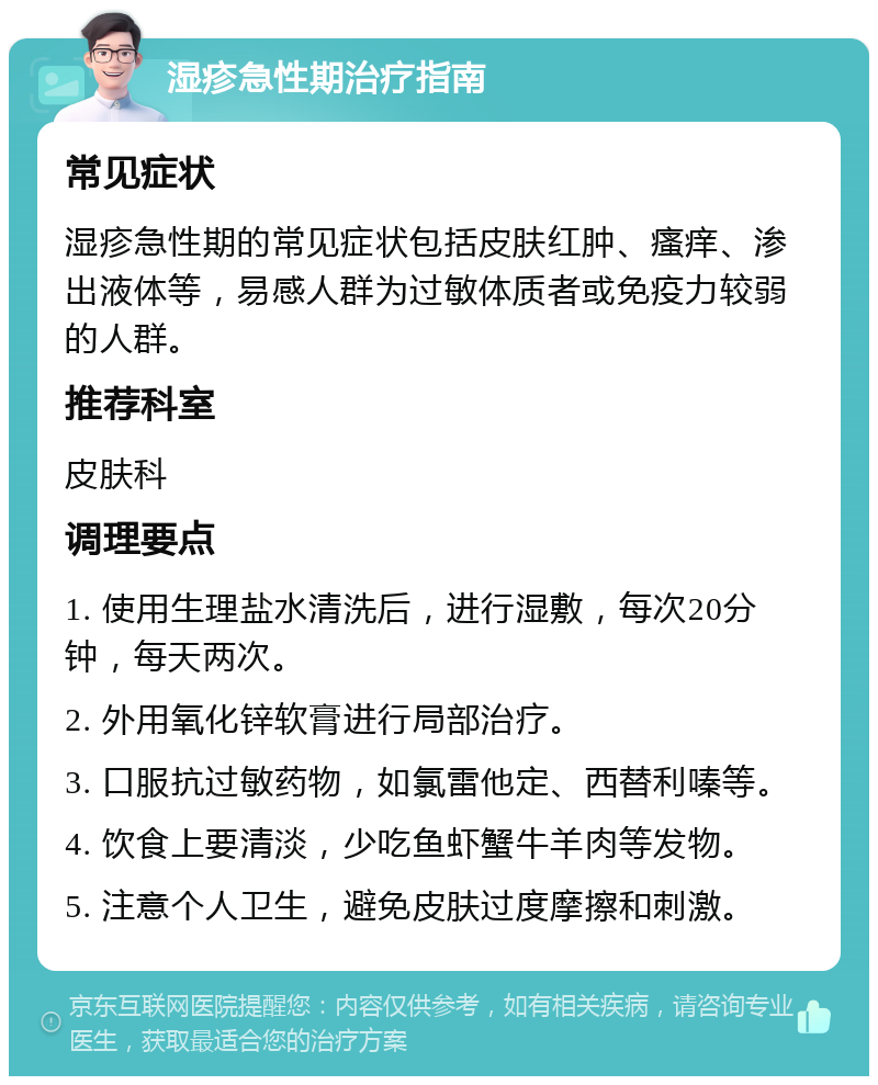 湿疹急性期治疗指南 常见症状 湿疹急性期的常见症状包括皮肤红肿、瘙痒、渗出液体等，易感人群为过敏体质者或免疫力较弱的人群。 推荐科室 皮肤科 调理要点 1. 使用生理盐水清洗后，进行湿敷，每次20分钟，每天两次。 2. 外用氧化锌软膏进行局部治疗。 3. 口服抗过敏药物，如氯雷他定、西替利嗪等。 4. 饮食上要清淡，少吃鱼虾蟹牛羊肉等发物。 5. 注意个人卫生，避免皮肤过度摩擦和刺激。