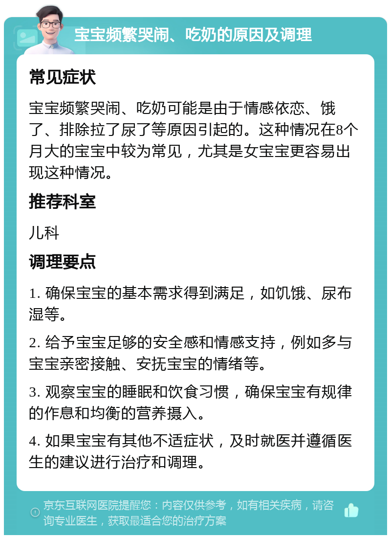 宝宝频繁哭闹、吃奶的原因及调理 常见症状 宝宝频繁哭闹、吃奶可能是由于情感依恋、饿了、排除拉了尿了等原因引起的。这种情况在8个月大的宝宝中较为常见，尤其是女宝宝更容易出现这种情况。 推荐科室 儿科 调理要点 1. 确保宝宝的基本需求得到满足，如饥饿、尿布湿等。 2. 给予宝宝足够的安全感和情感支持，例如多与宝宝亲密接触、安抚宝宝的情绪等。 3. 观察宝宝的睡眠和饮食习惯，确保宝宝有规律的作息和均衡的营养摄入。 4. 如果宝宝有其他不适症状，及时就医并遵循医生的建议进行治疗和调理。