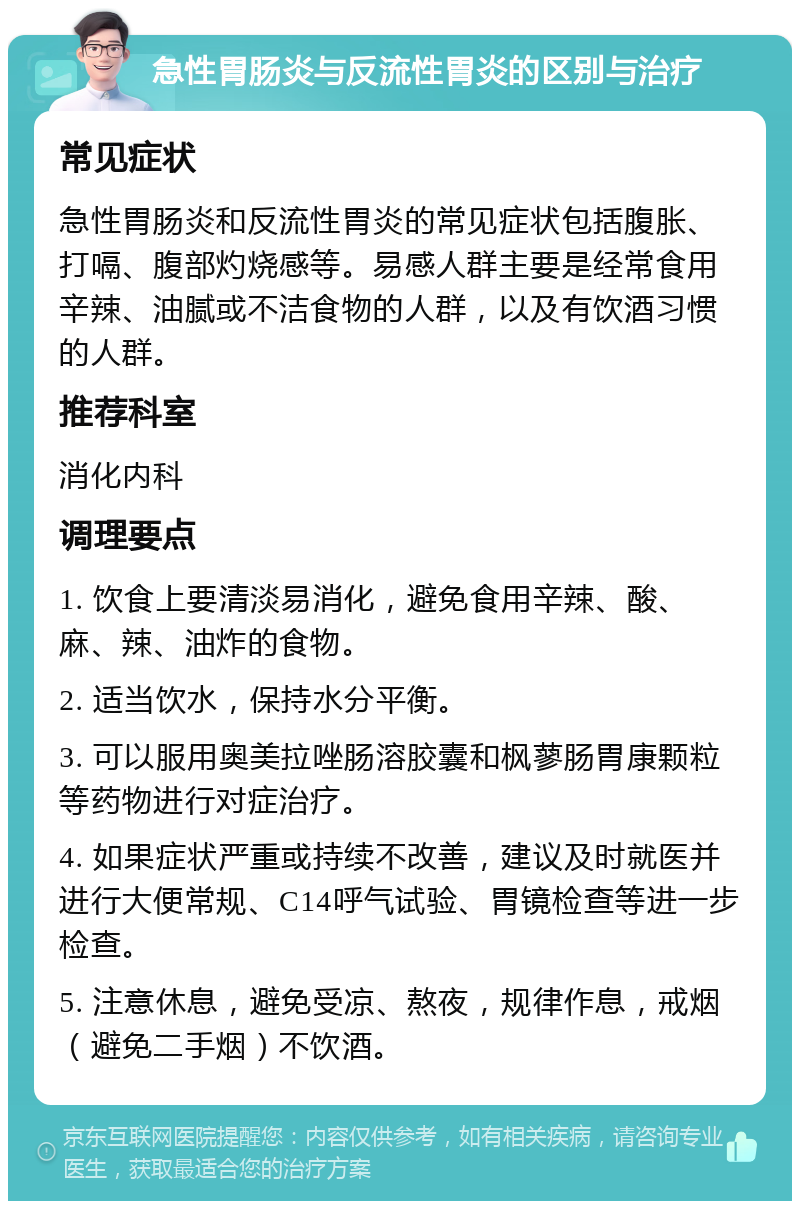 急性胃肠炎与反流性胃炎的区别与治疗 常见症状 急性胃肠炎和反流性胃炎的常见症状包括腹胀、打嗝、腹部灼烧感等。易感人群主要是经常食用辛辣、油腻或不洁食物的人群，以及有饮酒习惯的人群。 推荐科室 消化内科 调理要点 1. 饮食上要清淡易消化，避免食用辛辣、酸、麻、辣、油炸的食物。 2. 适当饮水，保持水分平衡。 3. 可以服用奥美拉唑肠溶胶囊和枫蓼肠胃康颗粒等药物进行对症治疗。 4. 如果症状严重或持续不改善，建议及时就医并进行大便常规、C14呼气试验、胃镜检查等进一步检查。 5. 注意休息，避免受凉、熬夜，规律作息，戒烟（避免二手烟）不饮酒。