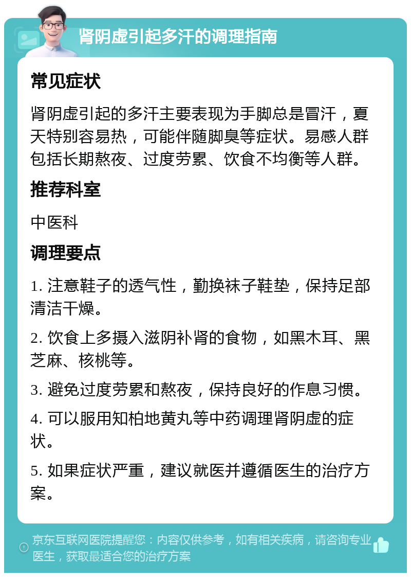 肾阴虚引起多汗的调理指南 常见症状 肾阴虚引起的多汗主要表现为手脚总是冒汗，夏天特别容易热，可能伴随脚臭等症状。易感人群包括长期熬夜、过度劳累、饮食不均衡等人群。 推荐科室 中医科 调理要点 1. 注意鞋子的透气性，勤换袜子鞋垫，保持足部清洁干燥。 2. 饮食上多摄入滋阴补肾的食物，如黑木耳、黑芝麻、核桃等。 3. 避免过度劳累和熬夜，保持良好的作息习惯。 4. 可以服用知柏地黄丸等中药调理肾阴虚的症状。 5. 如果症状严重，建议就医并遵循医生的治疗方案。