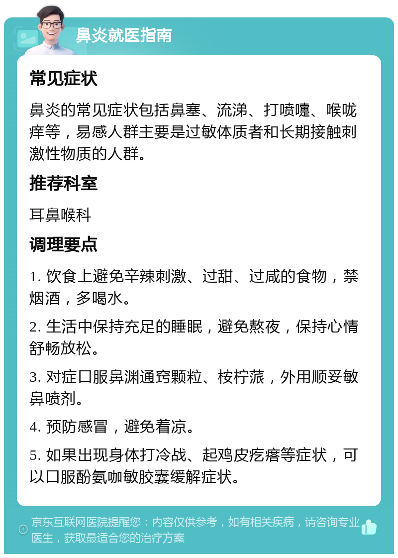 鼻炎就医指南 常见症状 鼻炎的常见症状包括鼻塞、流涕、打喷嚏、喉咙痒等，易感人群主要是过敏体质者和长期接触刺激性物质的人群。 推荐科室 耳鼻喉科 调理要点 1. 饮食上避免辛辣刺激、过甜、过咸的食物，禁烟酒，多喝水。 2. 生活中保持充足的睡眠，避免熬夜，保持心情舒畅放松。 3. 对症口服鼻渊通窍颗粒、桉柠蒎，外用顺妥敏鼻喷剂。 4. 预防感冒，避免着凉。 5. 如果出现身体打冷战、起鸡皮疙瘩等症状，可以口服酚氨咖敏胶囊缓解症状。