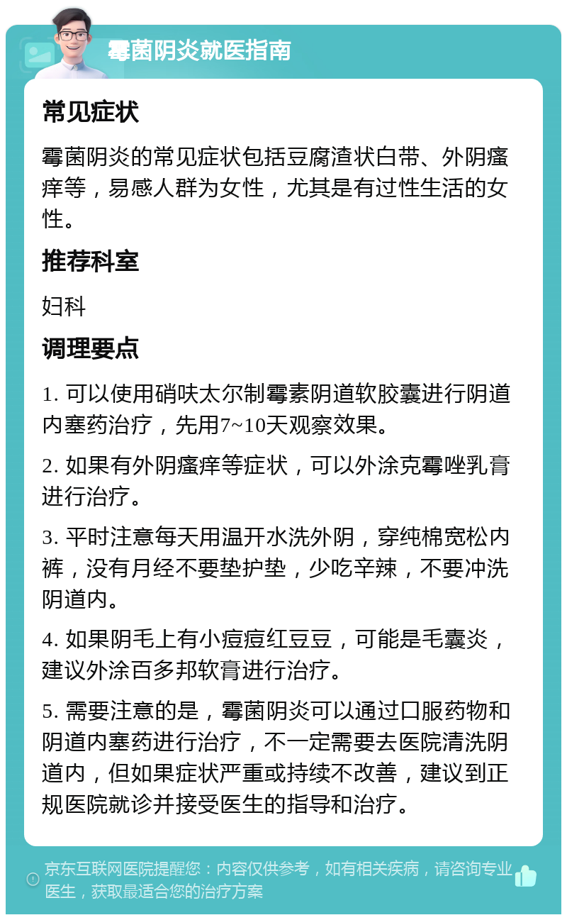 霉菌阴炎就医指南 常见症状 霉菌阴炎的常见症状包括豆腐渣状白带、外阴瘙痒等，易感人群为女性，尤其是有过性生活的女性。 推荐科室 妇科 调理要点 1. 可以使用硝呋太尔制霉素阴道软胶囊进行阴道内塞药治疗，先用7~10天观察效果。 2. 如果有外阴瘙痒等症状，可以外涂克霉唑乳膏进行治疗。 3. 平时注意每天用温开水洗外阴，穿纯棉宽松内裤，没有月经不要垫护垫，少吃辛辣，不要冲洗阴道内。 4. 如果阴毛上有小痘痘红豆豆，可能是毛囊炎，建议外涂百多邦软膏进行治疗。 5. 需要注意的是，霉菌阴炎可以通过口服药物和阴道内塞药进行治疗，不一定需要去医院清洗阴道内，但如果症状严重或持续不改善，建议到正规医院就诊并接受医生的指导和治疗。