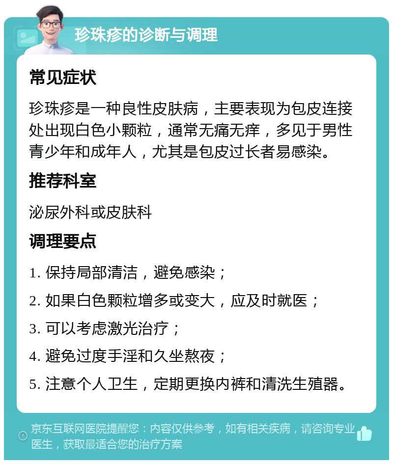 珍珠疹的诊断与调理 常见症状 珍珠疹是一种良性皮肤病，主要表现为包皮连接处出现白色小颗粒，通常无痛无痒，多见于男性青少年和成年人，尤其是包皮过长者易感染。 推荐科室 泌尿外科或皮肤科 调理要点 1. 保持局部清洁，避免感染； 2. 如果白色颗粒增多或变大，应及时就医； 3. 可以考虑激光治疗； 4. 避免过度手淫和久坐熬夜； 5. 注意个人卫生，定期更换内裤和清洗生殖器。