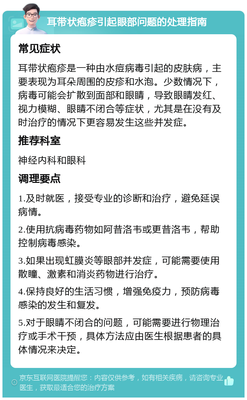 耳带状疱疹引起眼部问题的处理指南 常见症状 耳带状疱疹是一种由水痘病毒引起的皮肤病，主要表现为耳朵周围的皮疹和水泡。少数情况下，病毒可能会扩散到面部和眼睛，导致眼睛发红、视力模糊、眼睛不闭合等症状，尤其是在没有及时治疗的情况下更容易发生这些并发症。 推荐科室 神经内科和眼科 调理要点 1.及时就医，接受专业的诊断和治疗，避免延误病情。 2.使用抗病毒药物如阿昔洛韦或更昔洛韦，帮助控制病毒感染。 3.如果出现虹膜炎等眼部并发症，可能需要使用散瞳、激素和消炎药物进行治疗。 4.保持良好的生活习惯，增强免疫力，预防病毒感染的发生和复发。 5.对于眼睛不闭合的问题，可能需要进行物理治疗或手术干预，具体方法应由医生根据患者的具体情况来决定。