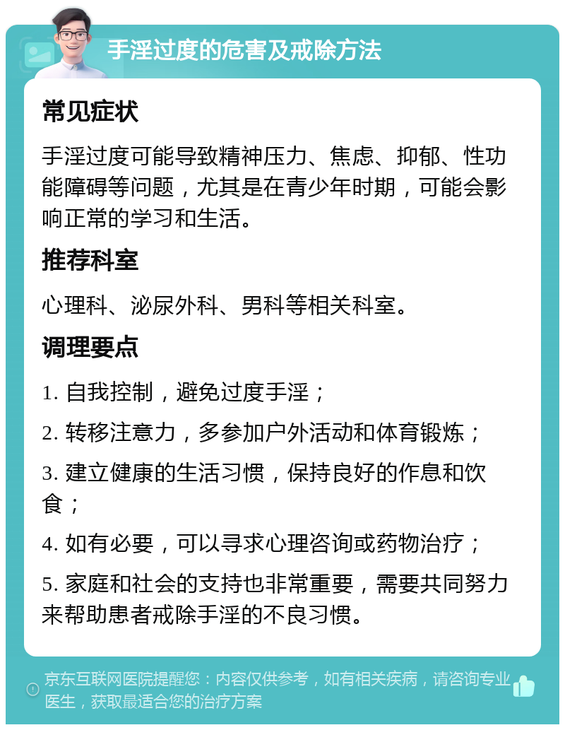 手淫过度的危害及戒除方法 常见症状 手淫过度可能导致精神压力、焦虑、抑郁、性功能障碍等问题，尤其是在青少年时期，可能会影响正常的学习和生活。 推荐科室 心理科、泌尿外科、男科等相关科室。 调理要点 1. 自我控制，避免过度手淫； 2. 转移注意力，多参加户外活动和体育锻炼； 3. 建立健康的生活习惯，保持良好的作息和饮食； 4. 如有必要，可以寻求心理咨询或药物治疗； 5. 家庭和社会的支持也非常重要，需要共同努力来帮助患者戒除手淫的不良习惯。