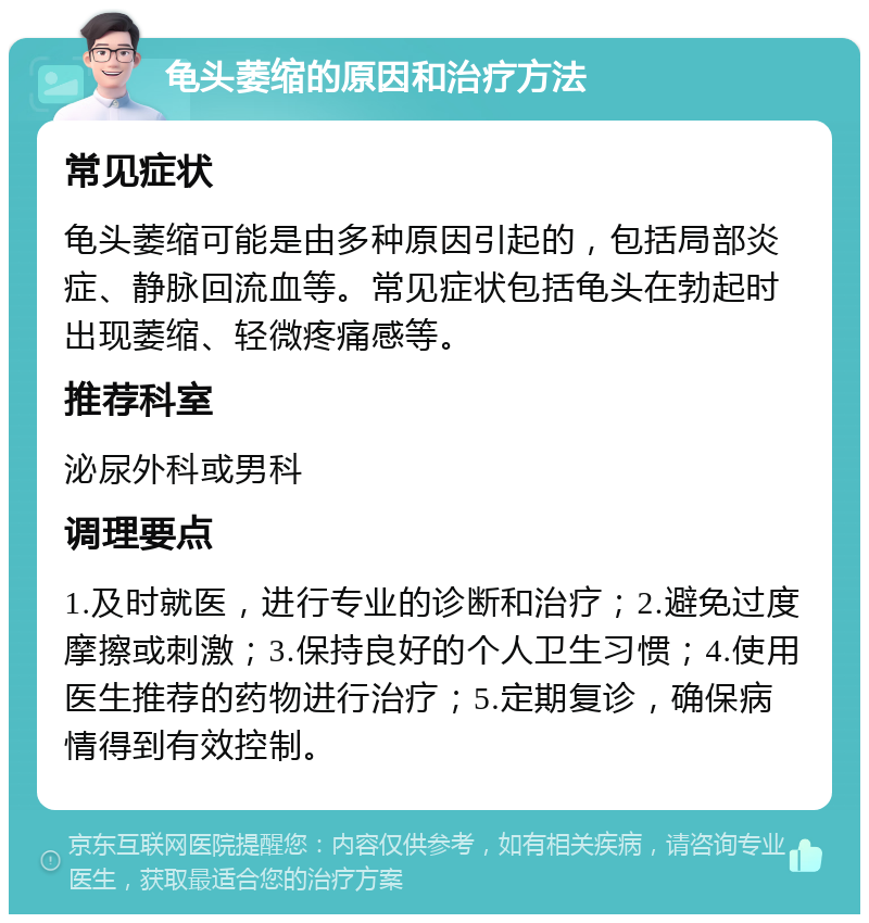 龟头萎缩的原因和治疗方法 常见症状 龟头萎缩可能是由多种原因引起的，包括局部炎症、静脉回流血等。常见症状包括龟头在勃起时出现萎缩、轻微疼痛感等。 推荐科室 泌尿外科或男科 调理要点 1.及时就医，进行专业的诊断和治疗；2.避免过度摩擦或刺激；3.保持良好的个人卫生习惯；4.使用医生推荐的药物进行治疗；5.定期复诊，确保病情得到有效控制。