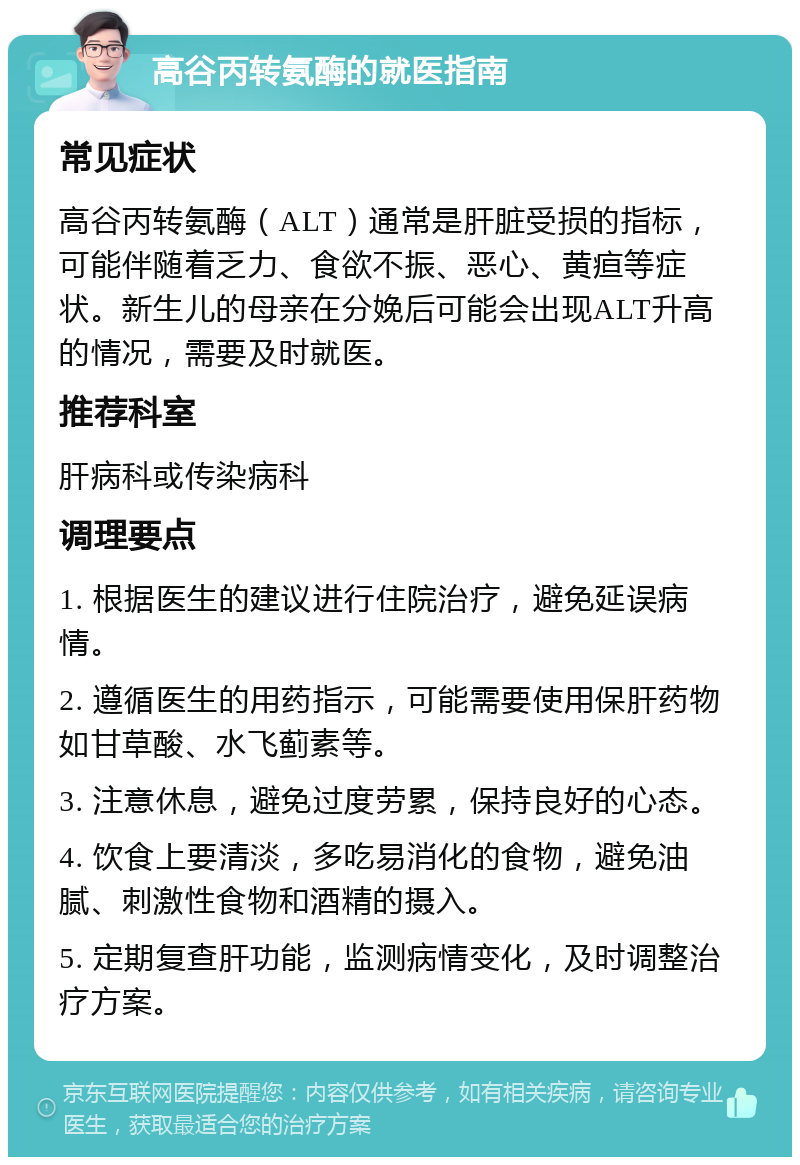 高谷丙转氨酶的就医指南 常见症状 高谷丙转氨酶（ALT）通常是肝脏受损的指标，可能伴随着乏力、食欲不振、恶心、黄疸等症状。新生儿的母亲在分娩后可能会出现ALT升高的情况，需要及时就医。 推荐科室 肝病科或传染病科 调理要点 1. 根据医生的建议进行住院治疗，避免延误病情。 2. 遵循医生的用药指示，可能需要使用保肝药物如甘草酸、水飞蓟素等。 3. 注意休息，避免过度劳累，保持良好的心态。 4. 饮食上要清淡，多吃易消化的食物，避免油腻、刺激性食物和酒精的摄入。 5. 定期复查肝功能，监测病情变化，及时调整治疗方案。