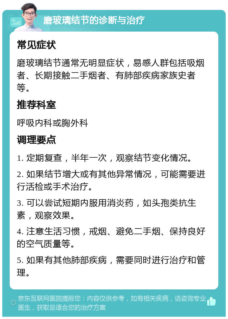 磨玻璃结节的诊断与治疗 常见症状 磨玻璃结节通常无明显症状，易感人群包括吸烟者、长期接触二手烟者、有肺部疾病家族史者等。 推荐科室 呼吸内科或胸外科 调理要点 1. 定期复查，半年一次，观察结节变化情况。 2. 如果结节增大或有其他异常情况，可能需要进行活检或手术治疗。 3. 可以尝试短期内服用消炎药，如头孢类抗生素，观察效果。 4. 注意生活习惯，戒烟、避免二手烟、保持良好的空气质量等。 5. 如果有其他肺部疾病，需要同时进行治疗和管理。