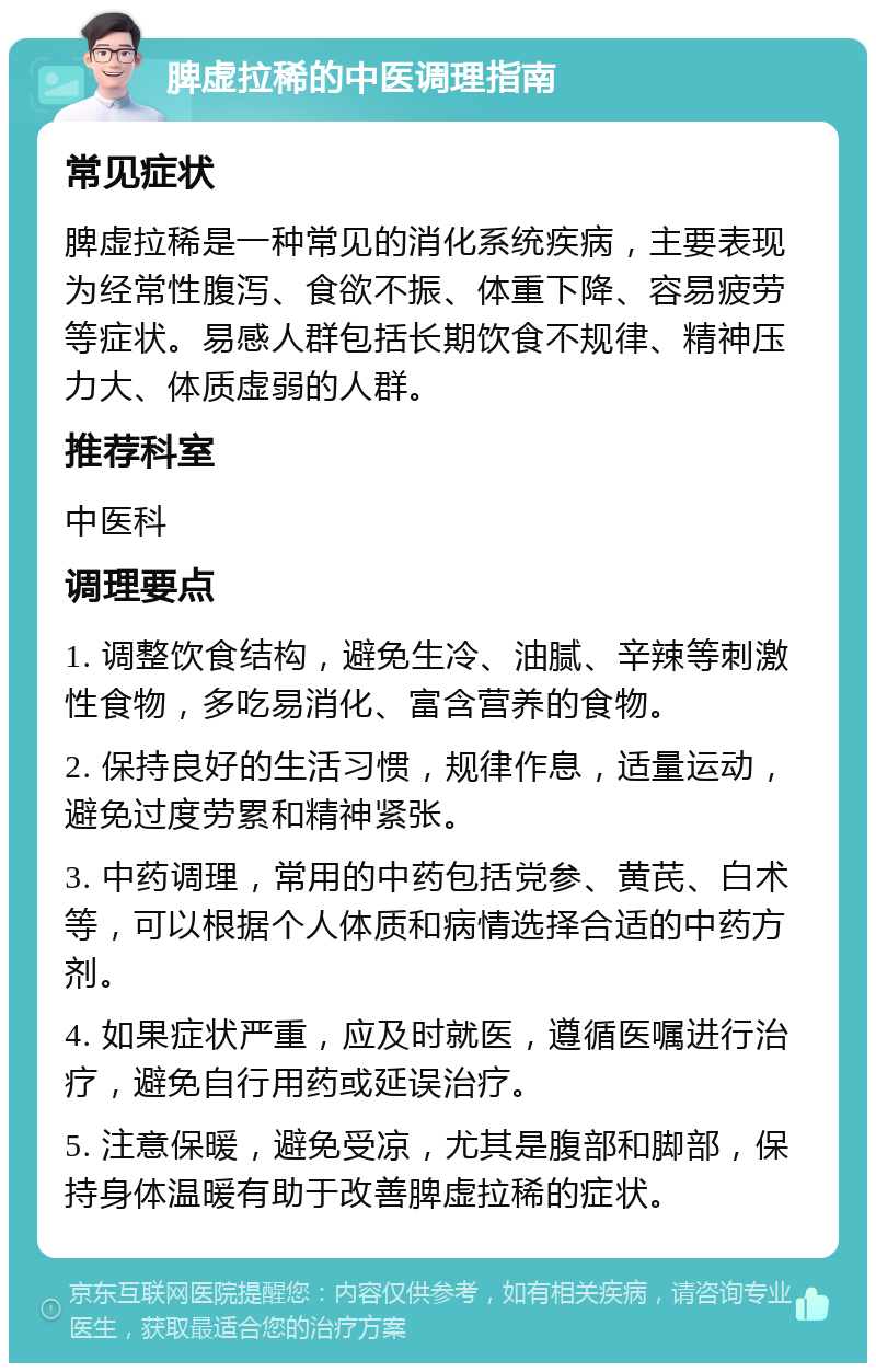 脾虚拉稀的中医调理指南 常见症状 脾虚拉稀是一种常见的消化系统疾病，主要表现为经常性腹泻、食欲不振、体重下降、容易疲劳等症状。易感人群包括长期饮食不规律、精神压力大、体质虚弱的人群。 推荐科室 中医科 调理要点 1. 调整饮食结构，避免生冷、油腻、辛辣等刺激性食物，多吃易消化、富含营养的食物。 2. 保持良好的生活习惯，规律作息，适量运动，避免过度劳累和精神紧张。 3. 中药调理，常用的中药包括党参、黄芪、白术等，可以根据个人体质和病情选择合适的中药方剂。 4. 如果症状严重，应及时就医，遵循医嘱进行治疗，避免自行用药或延误治疗。 5. 注意保暖，避免受凉，尤其是腹部和脚部，保持身体温暖有助于改善脾虚拉稀的症状。