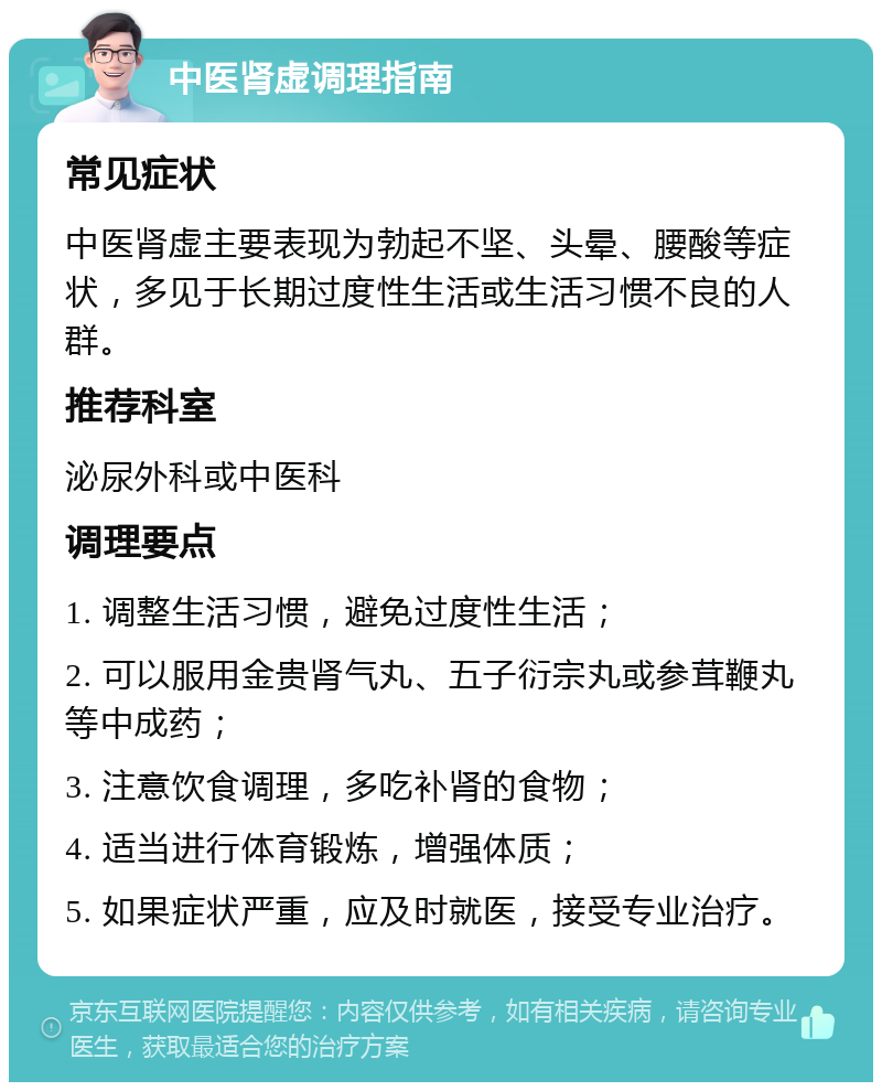 中医肾虚调理指南 常见症状 中医肾虚主要表现为勃起不坚、头晕、腰酸等症状，多见于长期过度性生活或生活习惯不良的人群。 推荐科室 泌尿外科或中医科 调理要点 1. 调整生活习惯，避免过度性生活； 2. 可以服用金贵肾气丸、五子衍宗丸或参茸鞭丸等中成药； 3. 注意饮食调理，多吃补肾的食物； 4. 适当进行体育锻炼，增强体质； 5. 如果症状严重，应及时就医，接受专业治疗。