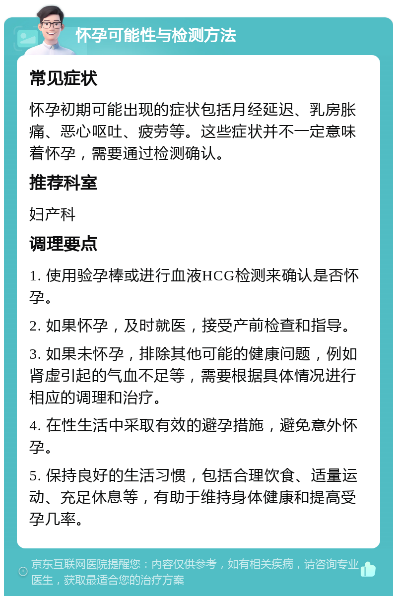 怀孕可能性与检测方法 常见症状 怀孕初期可能出现的症状包括月经延迟、乳房胀痛、恶心呕吐、疲劳等。这些症状并不一定意味着怀孕，需要通过检测确认。 推荐科室 妇产科 调理要点 1. 使用验孕棒或进行血液HCG检测来确认是否怀孕。 2. 如果怀孕，及时就医，接受产前检查和指导。 3. 如果未怀孕，排除其他可能的健康问题，例如肾虚引起的气血不足等，需要根据具体情况进行相应的调理和治疗。 4. 在性生活中采取有效的避孕措施，避免意外怀孕。 5. 保持良好的生活习惯，包括合理饮食、适量运动、充足休息等，有助于维持身体健康和提高受孕几率。