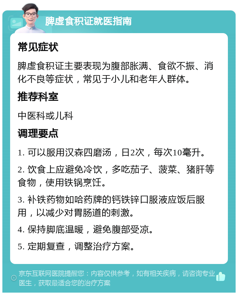 脾虚食积证就医指南 常见症状 脾虚食积证主要表现为腹部胀满、食欲不振、消化不良等症状，常见于小儿和老年人群体。 推荐科室 中医科或儿科 调理要点 1. 可以服用汉森四磨汤，日2次，每次10毫升。 2. 饮食上应避免冷饮，多吃茄子、菠菜、猪肝等食物，使用铁锅烹饪。 3. 补铁药物如哈药牌的钙铁锌口服液应饭后服用，以减少对胃肠道的刺激。 4. 保持脚底温暖，避免腹部受凉。 5. 定期复查，调整治疗方案。