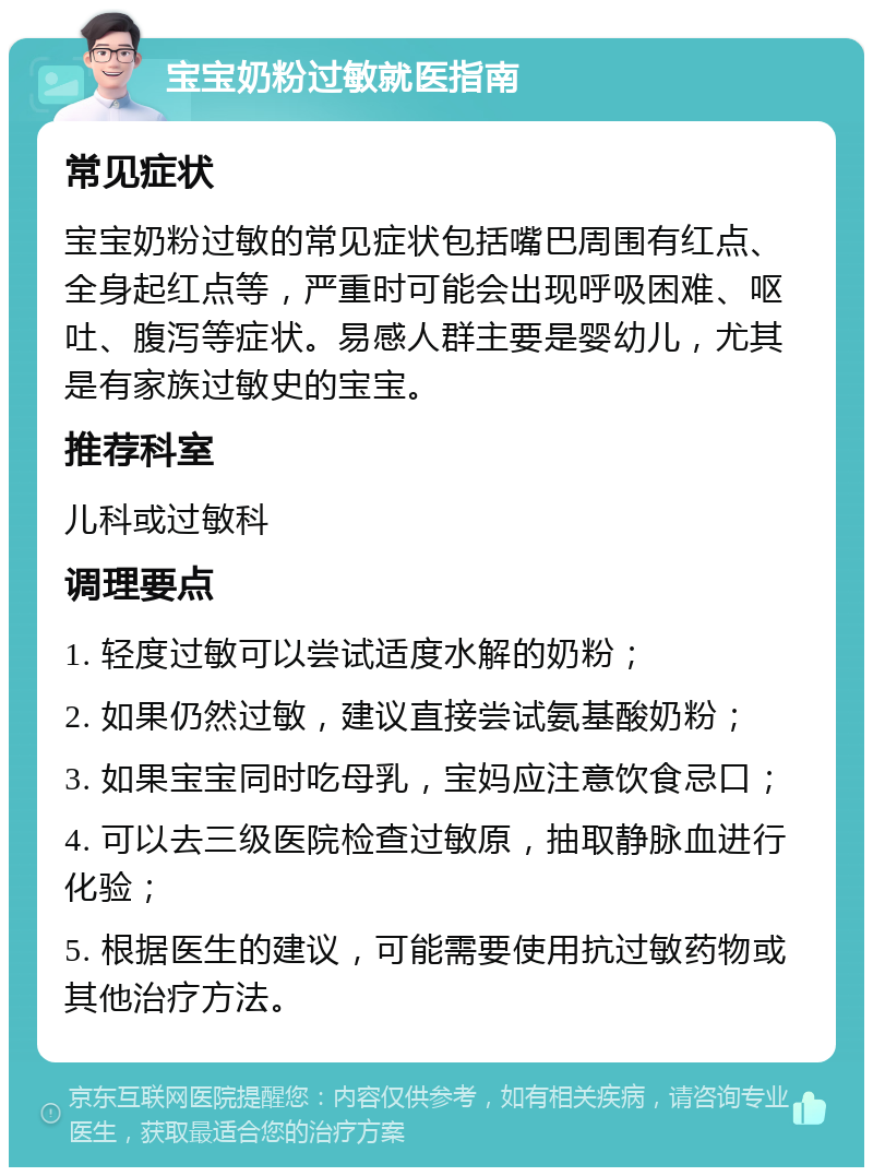 宝宝奶粉过敏就医指南 常见症状 宝宝奶粉过敏的常见症状包括嘴巴周围有红点、全身起红点等，严重时可能会出现呼吸困难、呕吐、腹泻等症状。易感人群主要是婴幼儿，尤其是有家族过敏史的宝宝。 推荐科室 儿科或过敏科 调理要点 1. 轻度过敏可以尝试适度水解的奶粉； 2. 如果仍然过敏，建议直接尝试氨基酸奶粉； 3. 如果宝宝同时吃母乳，宝妈应注意饮食忌口； 4. 可以去三级医院检查过敏原，抽取静脉血进行化验； 5. 根据医生的建议，可能需要使用抗过敏药物或其他治疗方法。