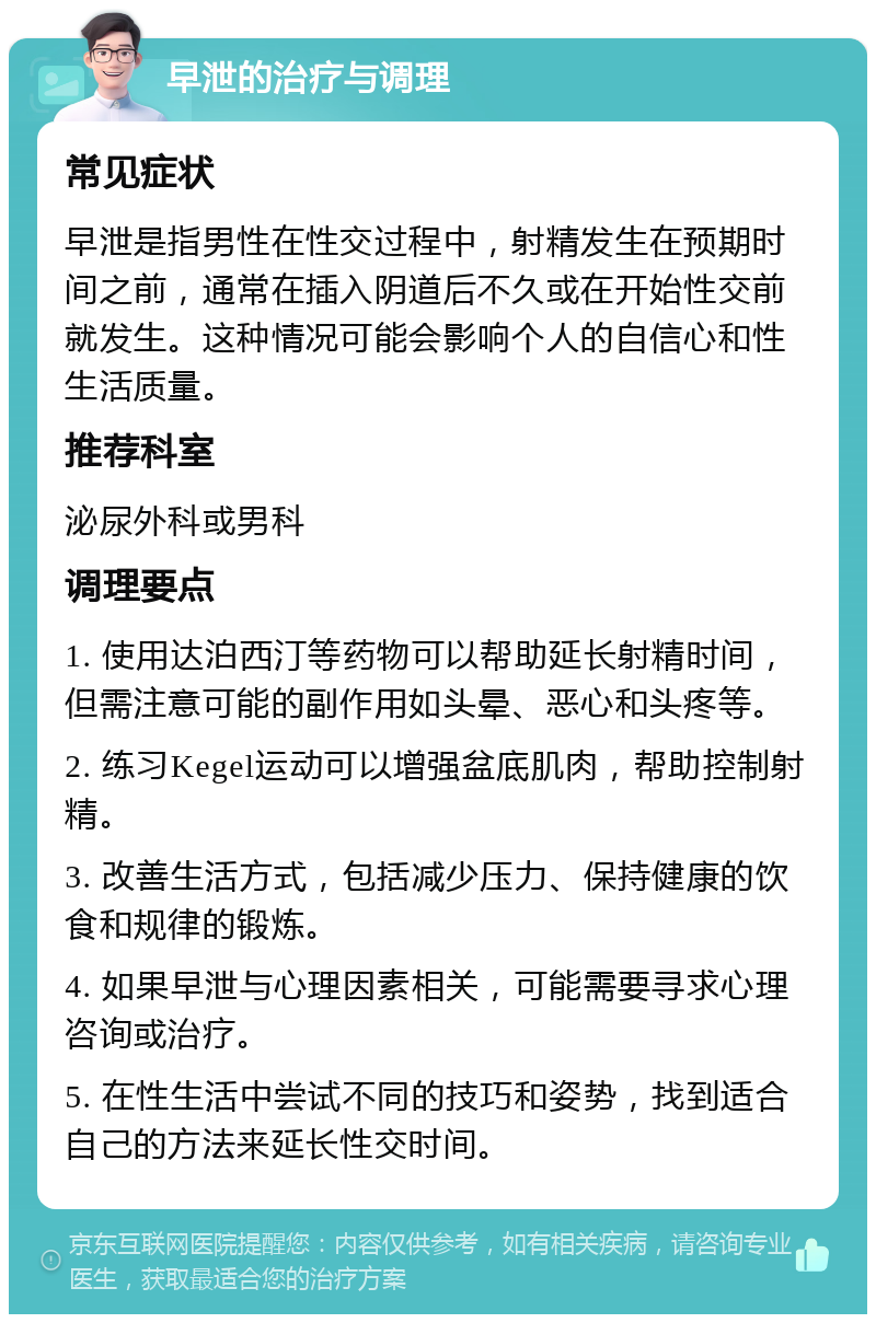 早泄的治疗与调理 常见症状 早泄是指男性在性交过程中，射精发生在预期时间之前，通常在插入阴道后不久或在开始性交前就发生。这种情况可能会影响个人的自信心和性生活质量。 推荐科室 泌尿外科或男科 调理要点 1. 使用达泊西汀等药物可以帮助延长射精时间，但需注意可能的副作用如头晕、恶心和头疼等。 2. 练习Kegel运动可以增强盆底肌肉，帮助控制射精。 3. 改善生活方式，包括减少压力、保持健康的饮食和规律的锻炼。 4. 如果早泄与心理因素相关，可能需要寻求心理咨询或治疗。 5. 在性生活中尝试不同的技巧和姿势，找到适合自己的方法来延长性交时间。