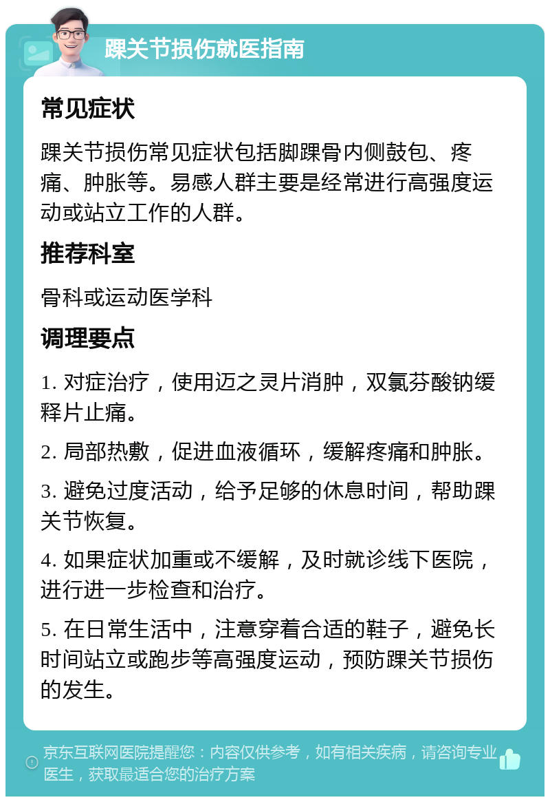 踝关节损伤就医指南 常见症状 踝关节损伤常见症状包括脚踝骨内侧鼓包、疼痛、肿胀等。易感人群主要是经常进行高强度运动或站立工作的人群。 推荐科室 骨科或运动医学科 调理要点 1. 对症治疗，使用迈之灵片消肿，双氯芬酸钠缓释片止痛。 2. 局部热敷，促进血液循环，缓解疼痛和肿胀。 3. 避免过度活动，给予足够的休息时间，帮助踝关节恢复。 4. 如果症状加重或不缓解，及时就诊线下医院，进行进一步检查和治疗。 5. 在日常生活中，注意穿着合适的鞋子，避免长时间站立或跑步等高强度运动，预防踝关节损伤的发生。