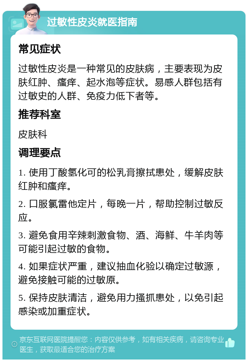 过敏性皮炎就医指南 常见症状 过敏性皮炎是一种常见的皮肤病，主要表现为皮肤红肿、瘙痒、起水泡等症状。易感人群包括有过敏史的人群、免疫力低下者等。 推荐科室 皮肤科 调理要点 1. 使用丁酸氢化可的松乳膏擦拭患处，缓解皮肤红肿和瘙痒。 2. 口服氯雷他定片，每晚一片，帮助控制过敏反应。 3. 避免食用辛辣刺激食物、酒、海鲜、牛羊肉等可能引起过敏的食物。 4. 如果症状严重，建议抽血化验以确定过敏源，避免接触可能的过敏原。 5. 保持皮肤清洁，避免用力搔抓患处，以免引起感染或加重症状。