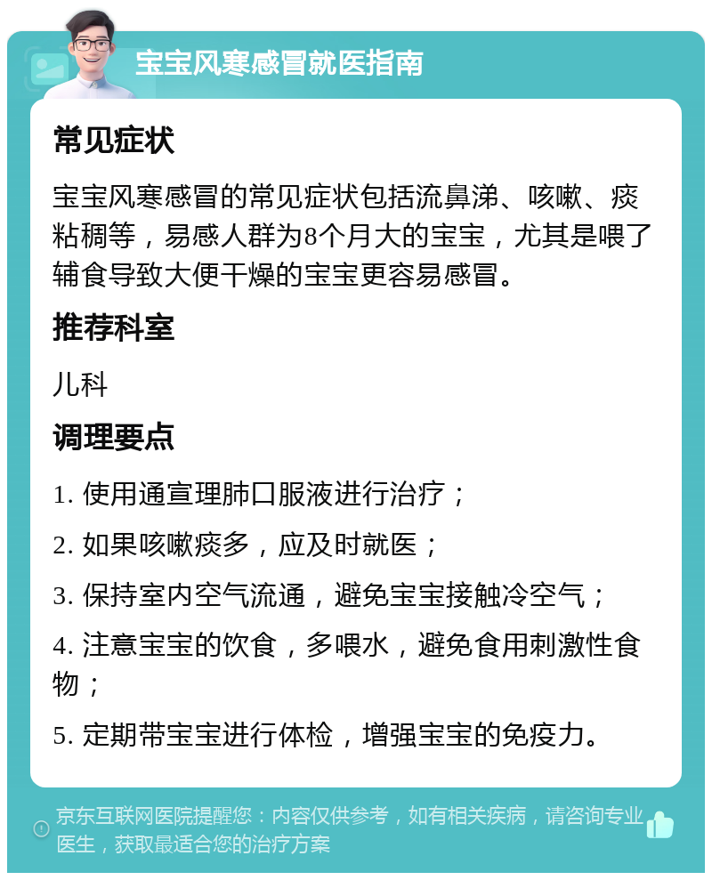 宝宝风寒感冒就医指南 常见症状 宝宝风寒感冒的常见症状包括流鼻涕、咳嗽、痰粘稠等，易感人群为8个月大的宝宝，尤其是喂了辅食导致大便干燥的宝宝更容易感冒。 推荐科室 儿科 调理要点 1. 使用通宣理肺口服液进行治疗； 2. 如果咳嗽痰多，应及时就医； 3. 保持室内空气流通，避免宝宝接触冷空气； 4. 注意宝宝的饮食，多喂水，避免食用刺激性食物； 5. 定期带宝宝进行体检，增强宝宝的免疫力。