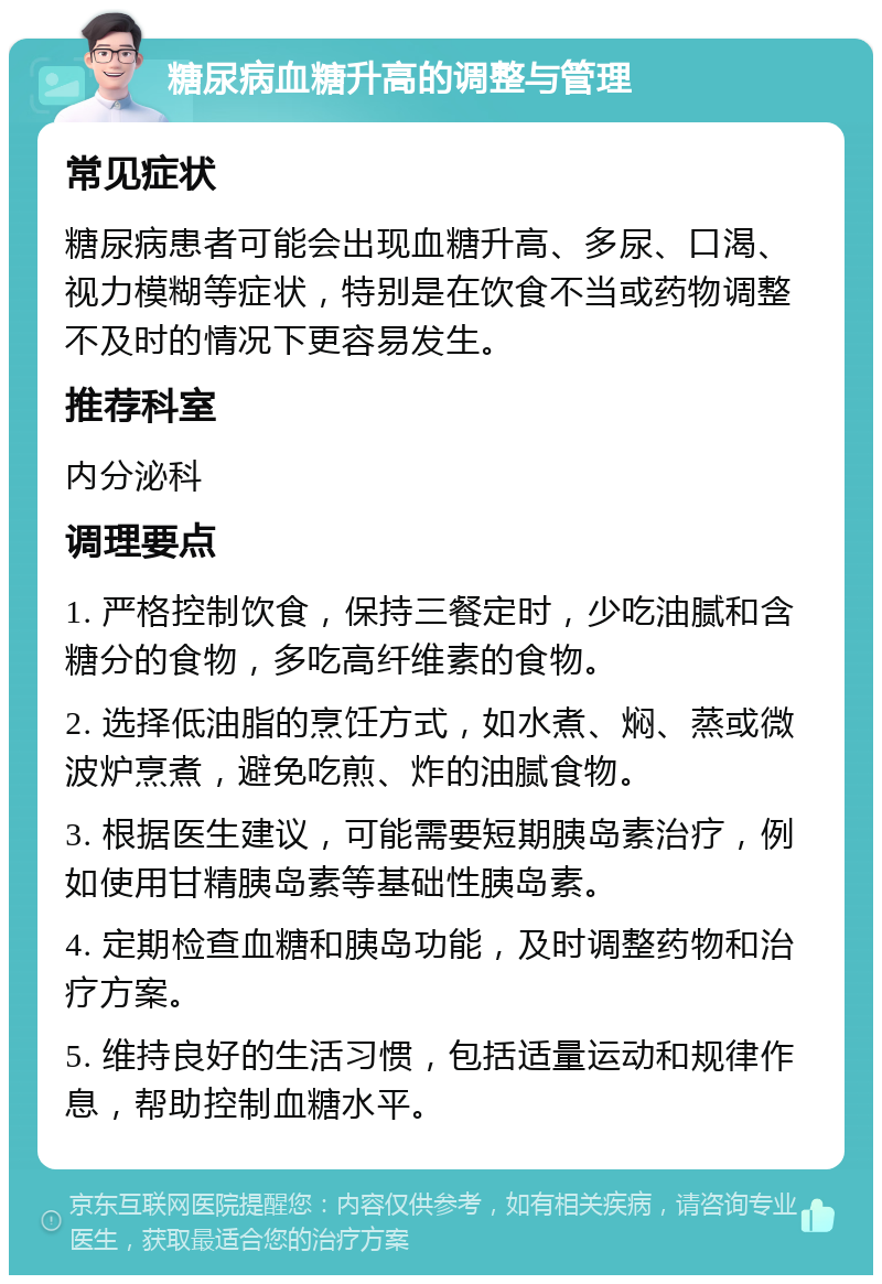 糖尿病血糖升高的调整与管理 常见症状 糖尿病患者可能会出现血糖升高、多尿、口渴、视力模糊等症状，特别是在饮食不当或药物调整不及时的情况下更容易发生。 推荐科室 内分泌科 调理要点 1. 严格控制饮食，保持三餐定时，少吃油腻和含糖分的食物，多吃高纤维素的食物。 2. 选择低油脂的烹饪方式，如水煮、焖、蒸或微波炉烹煮，避免吃煎、炸的油腻食物。 3. 根据医生建议，可能需要短期胰岛素治疗，例如使用甘精胰岛素等基础性胰岛素。 4. 定期检查血糖和胰岛功能，及时调整药物和治疗方案。 5. 维持良好的生活习惯，包括适量运动和规律作息，帮助控制血糖水平。