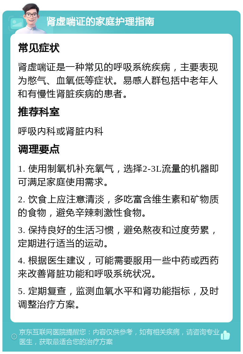 肾虚喘证的家庭护理指南 常见症状 肾虚喘证是一种常见的呼吸系统疾病，主要表现为憋气、血氧低等症状。易感人群包括中老年人和有慢性肾脏疾病的患者。 推荐科室 呼吸内科或肾脏内科 调理要点 1. 使用制氧机补充氧气，选择2-3L流量的机器即可满足家庭使用需求。 2. 饮食上应注意清淡，多吃富含维生素和矿物质的食物，避免辛辣刺激性食物。 3. 保持良好的生活习惯，避免熬夜和过度劳累，定期进行适当的运动。 4. 根据医生建议，可能需要服用一些中药或西药来改善肾脏功能和呼吸系统状况。 5. 定期复查，监测血氧水平和肾功能指标，及时调整治疗方案。