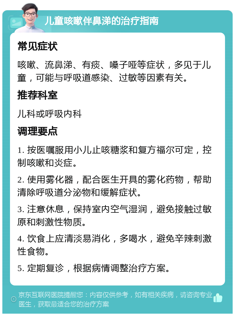 儿童咳嗽伴鼻涕的治疗指南 常见症状 咳嗽、流鼻涕、有痰、嗓子哑等症状，多见于儿童，可能与呼吸道感染、过敏等因素有关。 推荐科室 儿科或呼吸内科 调理要点 1. 按医嘱服用小儿止咳糖浆和复方福尔可定，控制咳嗽和炎症。 2. 使用雾化器，配合医生开具的雾化药物，帮助清除呼吸道分泌物和缓解症状。 3. 注意休息，保持室内空气湿润，避免接触过敏原和刺激性物质。 4. 饮食上应清淡易消化，多喝水，避免辛辣刺激性食物。 5. 定期复诊，根据病情调整治疗方案。